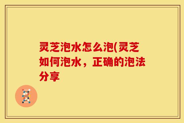 灵芝泡水怎么泡(灵芝如何泡水,正确的泡法分享