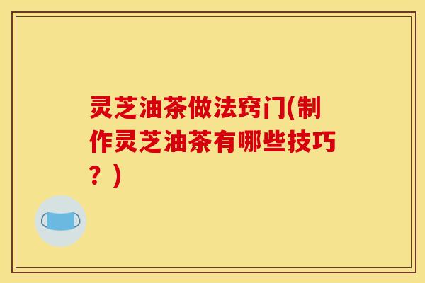灵芝油茶做法窍门(制作灵芝油茶有哪些技巧?)