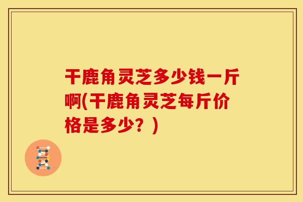 干鹿角灵芝多少钱一斤啊(干鹿角灵芝每斤价格是多少?)