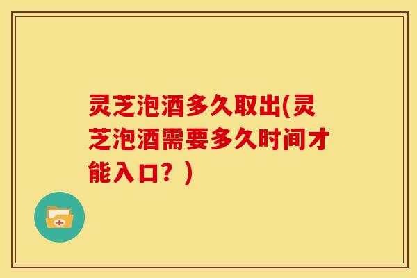灵芝泡酒多久取出(灵芝泡酒需要多久时间才能入口?)