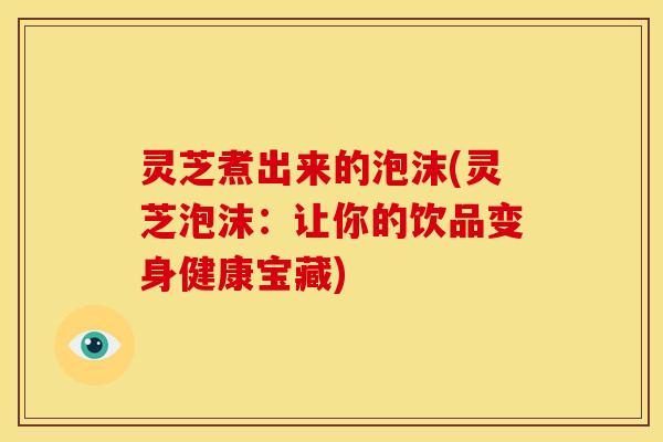 灵芝煮出来的泡沫(灵芝泡沫：让你的饮品变身健康宝藏)