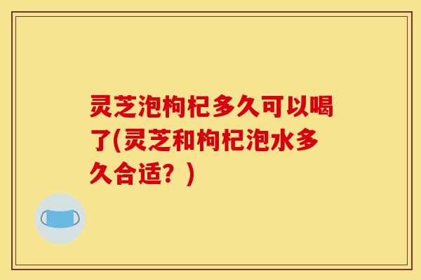 灵芝泡枸杞多久可以喝了(灵芝和枸杞泡水多久合适?)