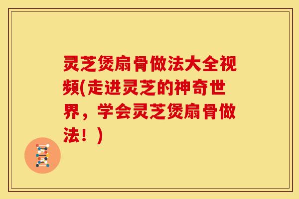 灵芝煲扇骨做法大全视频(走进灵芝的神奇世界,学会灵芝煲扇骨做法!)