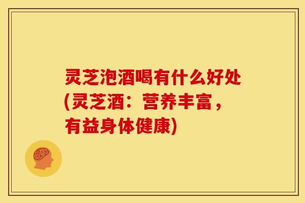 灵芝泡酒喝有什么好处(灵芝酒:营养丰富,有益身体健康)