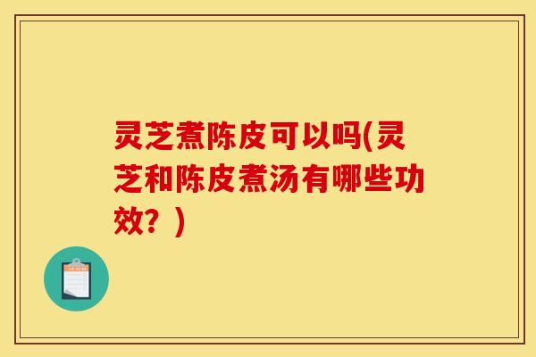 灵芝煮陈皮可以吗(灵芝和陈皮煮汤有哪些功效？)