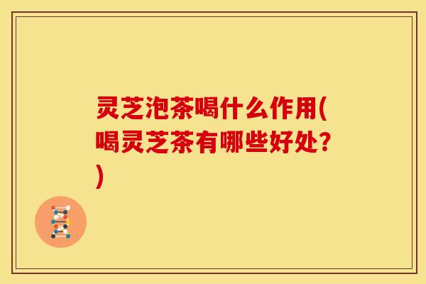 灵芝泡茶喝什么作用(喝灵芝茶有哪些好处?)