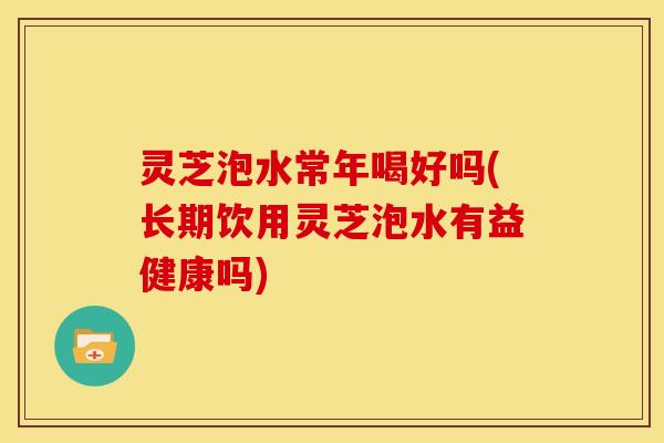 灵芝泡水常年喝好吗(长期饮用灵芝泡水有益健康吗)