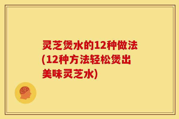 灵芝煲水的12种做法(12种方法轻松煲出美味灵芝水)