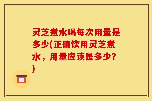 灵芝煮水喝每次用量是多少(正确饮用灵芝煮水,用量应该是多少?)