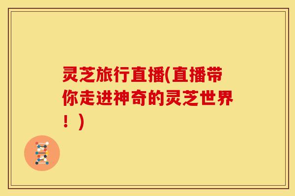 灵芝旅行直播(直播带你走进神奇的灵芝世界!)