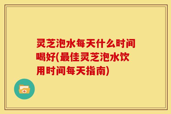 灵芝泡水每天什么时间喝好(最佳灵芝泡水饮用时间每天指南)