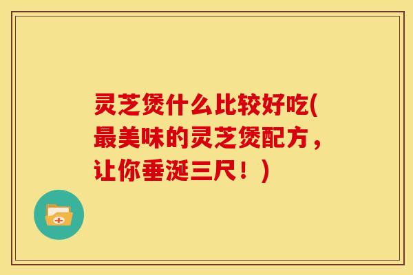 灵芝煲什么比较好吃(最美味的灵芝煲配方，让你垂涎三尺！)