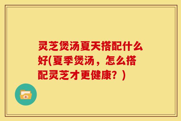 灵芝煲汤夏天搭配什么好(夏季煲汤,怎么搭配灵芝才更健康?)