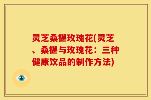 灵芝桑椹玫瑰花(灵芝、桑椹与玫瑰花:三种健康饮品的制作方法)