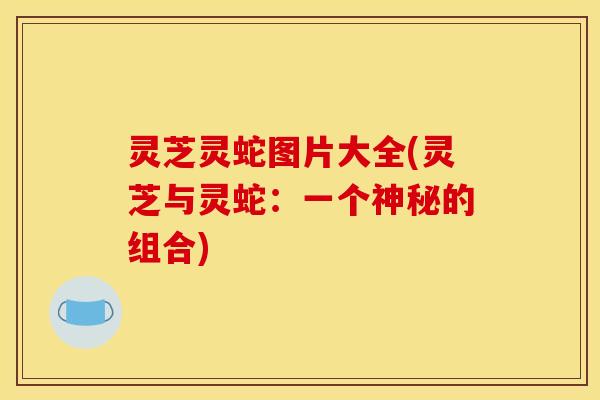 灵芝灵蛇图片大全(灵芝与灵蛇：一个神秘的组合)