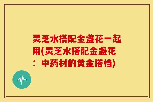 灵芝水搭配金盏花一起用(灵芝水搭配金盏花:中药材的黄金搭档)