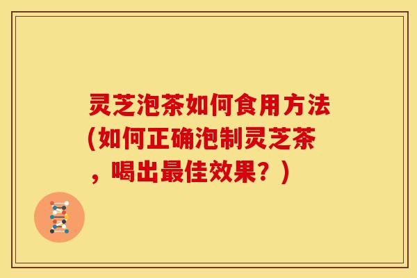 灵芝泡茶如何食用方法(如何正确泡制灵芝茶,喝出最佳效果?)