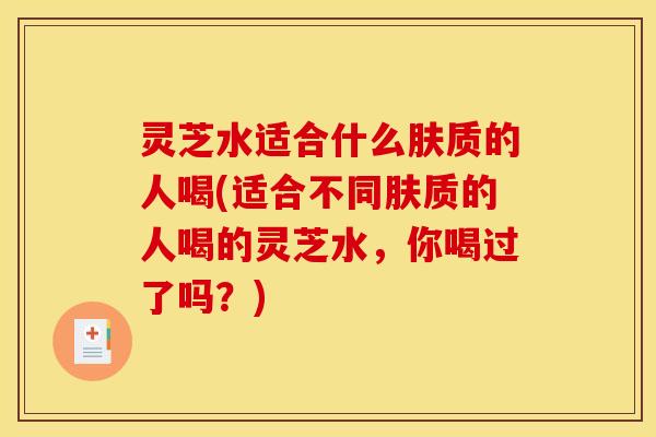 灵芝水适合什么肤质的人喝(适合不同肤质的人喝的灵芝水，你喝过了吗？)