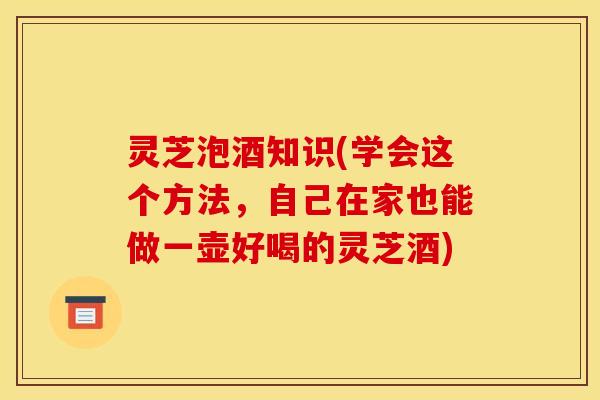 灵芝泡酒知识(学会这个方法,自己在家也能做一壶好喝的灵芝酒)