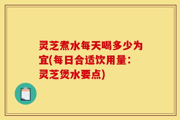 灵芝煮水每天喝多少为宜(每日合适饮用量:灵芝煲水要点)