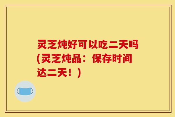 灵芝炖好可以吃二天吗(灵芝炖品：保存时间达二天！)