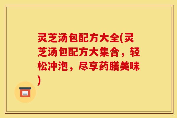 灵芝汤包配方大全(灵芝汤包配方大集合,轻松冲泡,尽享药膳美味)