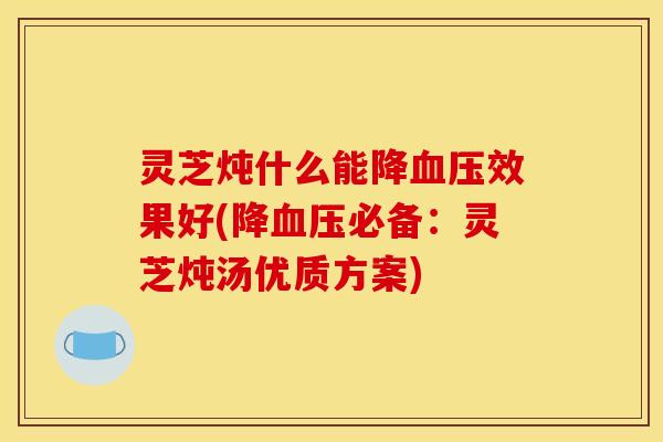 灵芝炖什么能降血压效果好(降血压必备:灵芝炖汤优质方案)