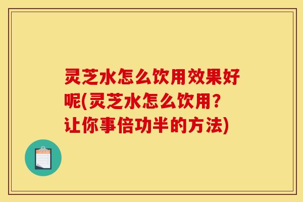 灵芝水怎么饮用效果好呢(灵芝水怎么饮用?让你事倍功半的方法)