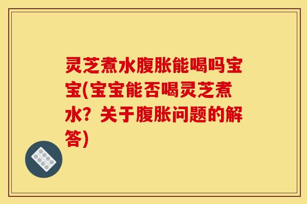 灵芝煮水腹胀能喝吗宝宝(宝宝能否喝灵芝煮水？关于腹胀问题的解答)