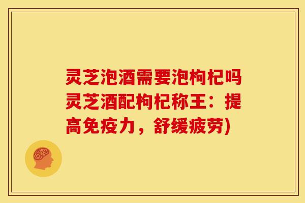灵芝泡酒需要泡枸杞吗灵芝酒配枸杞称王：提高免疫力，舒缓疲劳)