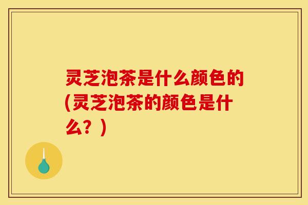 灵芝泡茶是什么颜色的(灵芝泡茶的颜色是什么?)