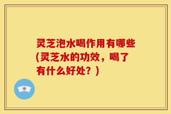 灵芝泡水喝作用有哪些(灵芝水的功效，喝了有什么好处？)