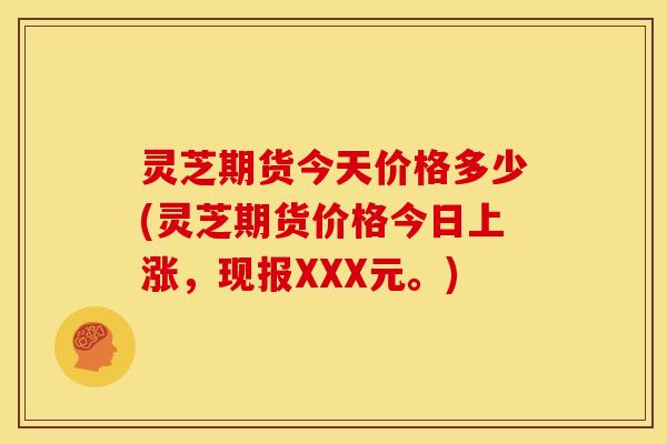 灵芝期货今天价格多少(灵芝期货价格今日上涨，现报XXX元。)