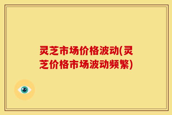 灵芝市场价格波动(灵芝价格市场波动频繁)