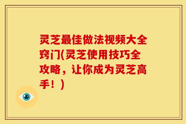 灵芝最佳做法视频大全窍门(灵芝使用技巧全攻略,让你成为灵芝高手!)
