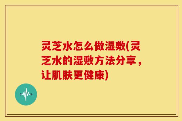 灵芝水怎么做湿敷(灵芝水的湿敷方法分享，让肌肤更健康)