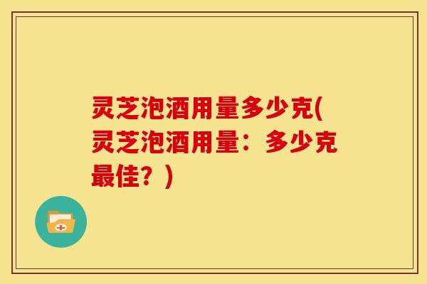 灵芝泡酒用量多少克(灵芝泡酒用量：多少克最佳？)