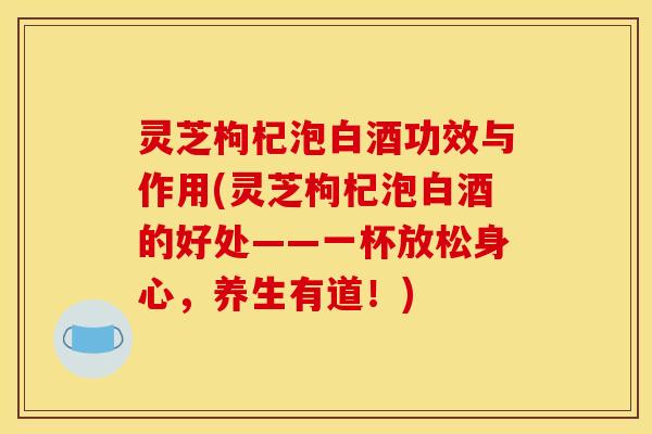 灵芝枸杞泡白酒功效与作用(灵芝枸杞泡白酒的好处——一杯放松身心,养生有道!)