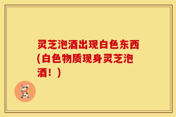 灵芝泡酒出现白色东西(白色物质现身灵芝泡酒!)