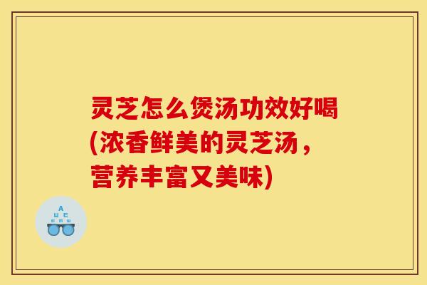 灵芝怎么煲汤功效好喝(浓香鲜美的灵芝汤,营养丰富又美味)