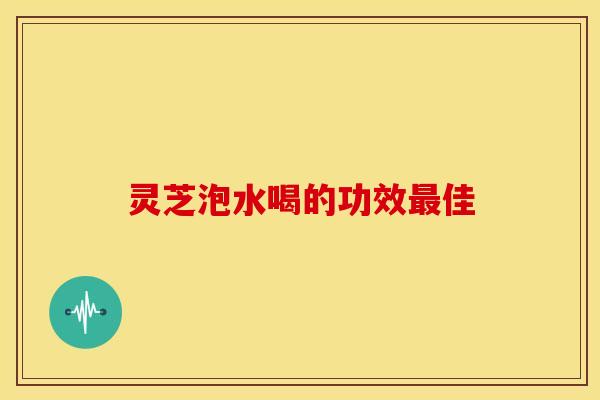灵芝泡水喝的功效最佳
