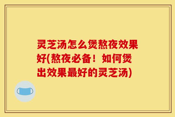 灵芝汤怎么煲熬夜效果好(熬夜必备!如何煲出效果最好的灵芝汤)