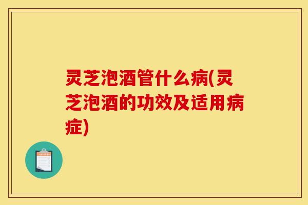 灵芝泡酒管什么病(灵芝泡酒的功效及适用病症)