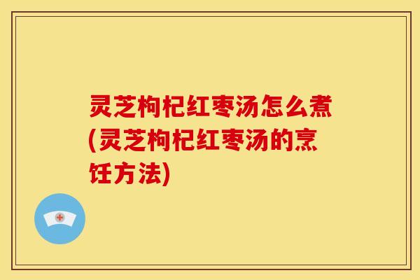 灵芝枸杞红枣汤怎么煮(灵芝枸杞红枣汤的烹饪方法)