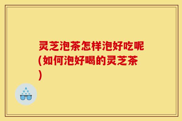 灵芝泡茶怎样泡好吃呢(如何泡好喝的灵芝茶)