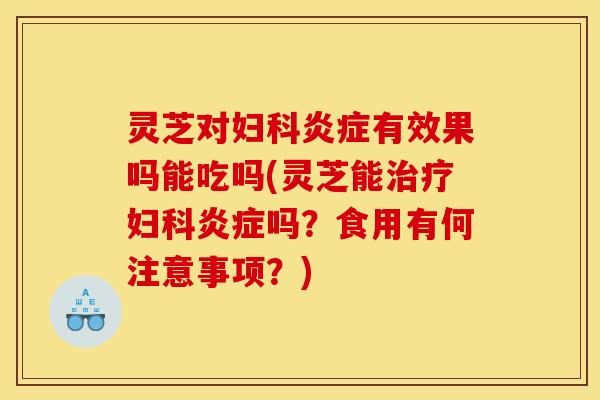 灵芝对妇科炎症有效果吗能吃吗(灵芝能治疗妇科炎症吗?食用有何注意事项?)