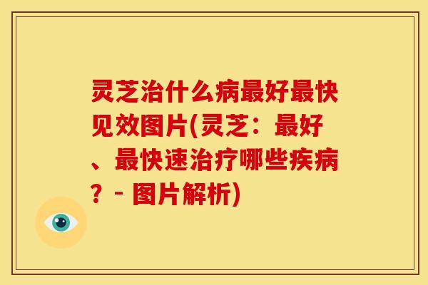 灵芝治什么病最好最快见效图片(灵芝:最好、最快速治疗哪些疾病?- 图片解析)