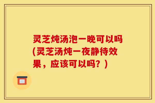 灵芝炖汤泡一晚可以吗(灵芝汤炖一夜静待效果，应该可以吗？)