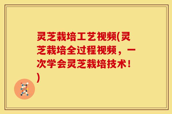 灵芝栽培工艺视频(灵芝栽培全过程视频,一次学会灵芝栽培技术!)