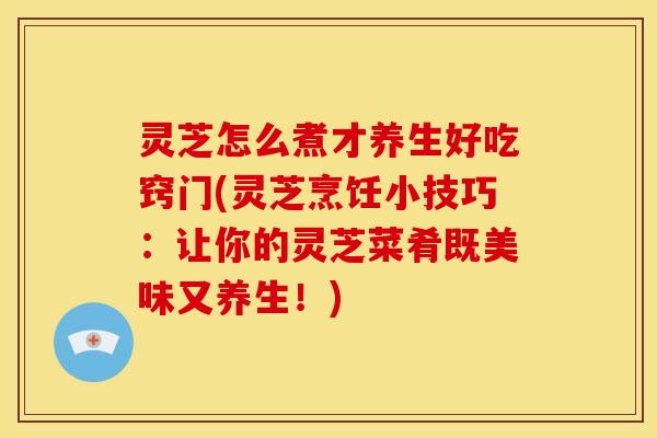 灵芝怎么煮才养生好吃窍门(灵芝烹饪小技巧:让你的灵芝菜肴既美味又养生!)